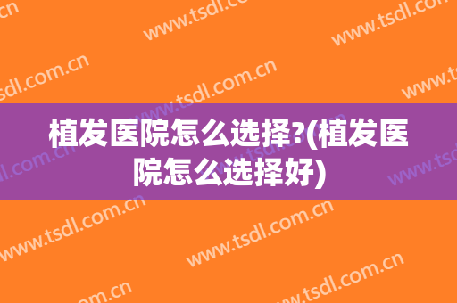 植发医院怎么选择?(植发医院怎么选择好)