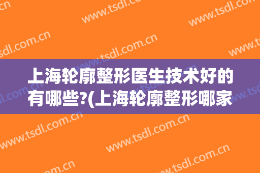 上海轮廓整形医生技术好的有哪些?(上海轮廓整形哪家好)