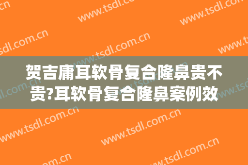 贺吉庸耳软骨复合隆鼻贵不贵?耳软骨复合隆鼻案例效果对比图_中南大学湘雅二医院