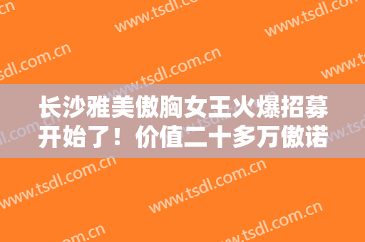 长沙雅美傲胸女王火爆招募开始了！价值二十多万傲诺拉**假体璀璨，费用全免