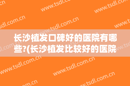 长沙植发口碑好的医院有哪些?(长沙植发比较好的医院)