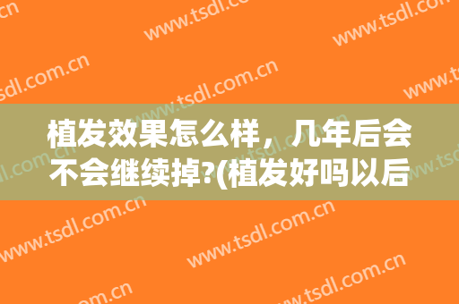植发效果怎么样，几年后会不会继续掉?(植发好吗以后还会掉吗)