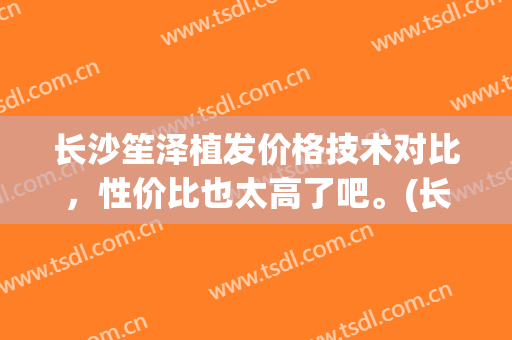 长沙笙泽植发价格技术对比，性价比也太高了吧。(长沙笙泽植发研究院电话多少)