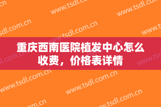 重庆西南医院植发中心怎么收费，价格表详情