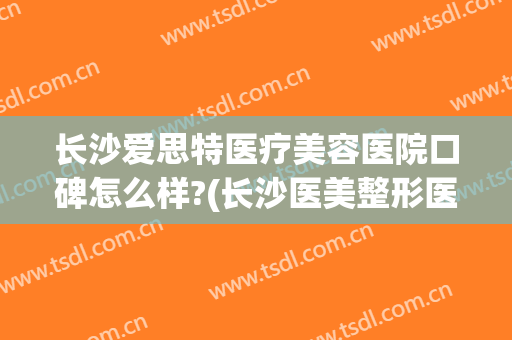 长沙爱思特医疗美容医院口碑怎么样?(长沙医美整形医院爱思特不一般的美)