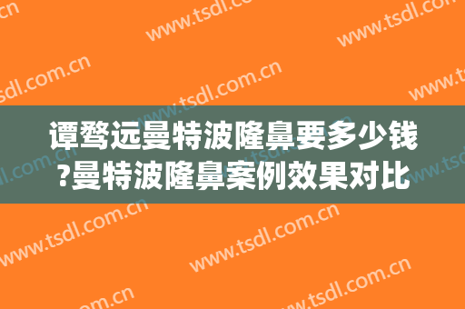 谭骛远曼特波隆鼻要多少钱?曼特波隆鼻案例效果对比图_中南大学湘雅医院