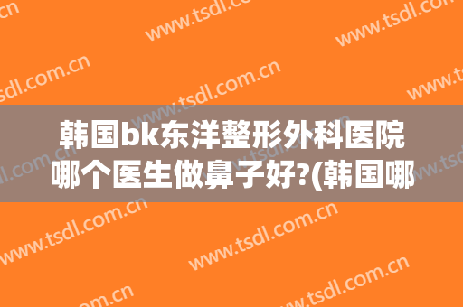韩国bk东洋整形外科医院哪个医生做鼻子好?(韩国哪家整形医院做鼻子好)