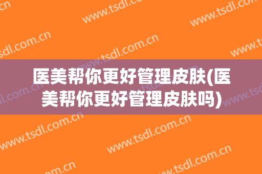 医美帮你更好管理皮肤(医美帮你更好管理皮肤吗)