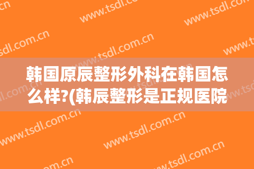 韩国原辰整形外科在韩国怎么样?(韩辰整形是正规医院吗?)