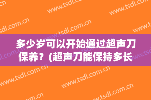 多少岁可以开始通过超声刀保养？(超声刀能保持多长时间)