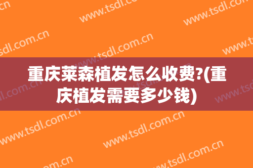 重庆莱森植发怎么收费?(重庆植发需要多少钱)