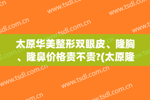 太原华美整形双眼皮、隆胸、隆鼻价格贵不贵?(太原隆鼻整形价格表)