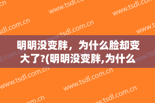 明明没变胖，为什么脸却变大了?(明明没变胖,为什么脸却变大了怎么回事)