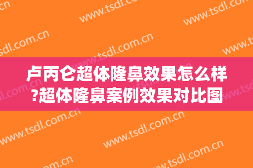 卢丙仑超体隆鼻效果怎么样?超体隆鼻案例效果对比图_西安市中心医院