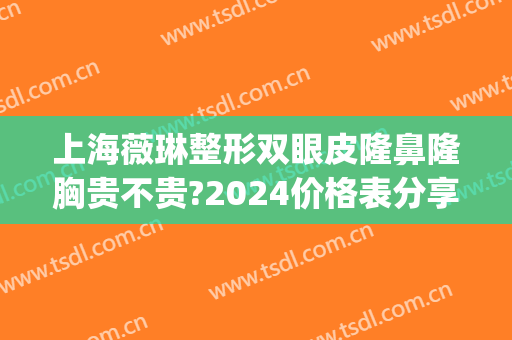 上海薇琳整形双眼皮隆鼻隆胸贵不贵?2024价格表分享(上海薇琳整形怎么样)