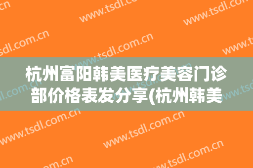 杭州富阳韩美医疗美容门诊部价格表发分享(杭州韩美嘉医疗美容)