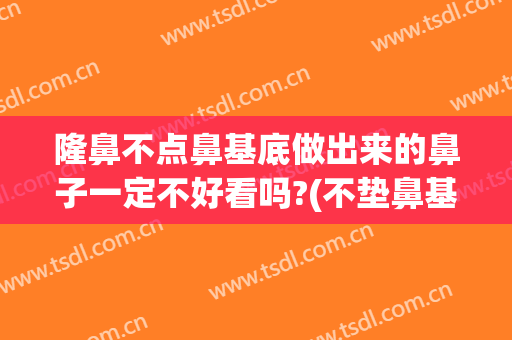 隆鼻不点鼻基底做出来的鼻子一定不好看吗?(不垫鼻基底隆鼻会怎样)
