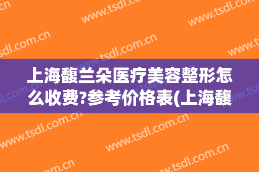 上海馥兰朵医疗美容整形怎么收费?参考价格表(上海馥兰朵医疗美容门诊部官网)