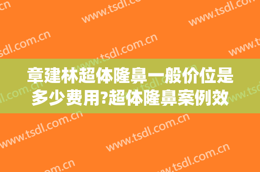 章建林超体隆鼻一般价位是多少费用?超体隆鼻案例效果对比图_海军军医大学第二附属医院
