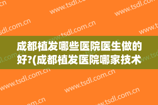 成都植发哪些医院医生做的好?(成都植发医院哪家技术好)