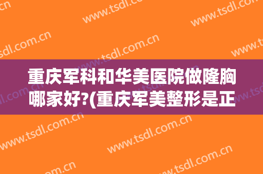 重庆军科和华美医院做隆胸哪家好?(重庆军美整形是正规医院吗)