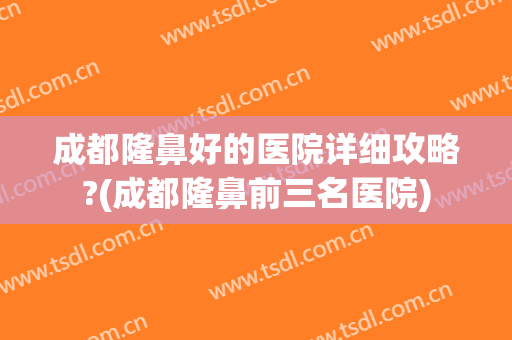 成都隆鼻好的医院详细攻略?(成都隆鼻前三名医院)