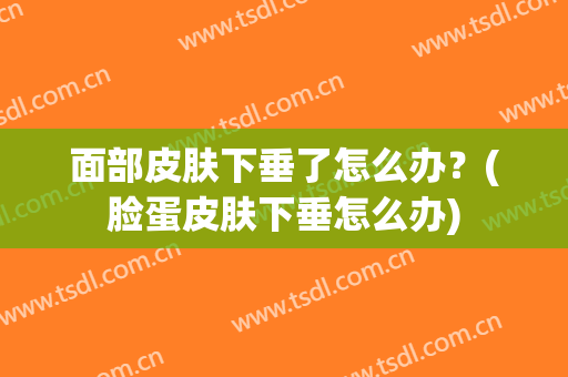 面部皮肤下垂了怎么办？(脸蛋皮肤下垂怎么办)