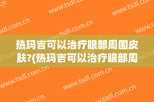 热玛吉可以治疗眼部周围皮肤?(热玛吉可以治疗眼部周围皮肤过敏吗)