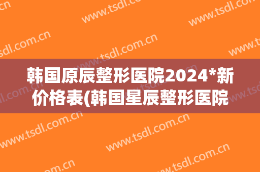 韩国原辰整形医院2024*新价格表(韩国星辰整形医院)