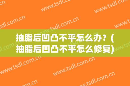 抽脂后凹凸不平怎么办？(抽脂后凹凸不平怎么修复)
