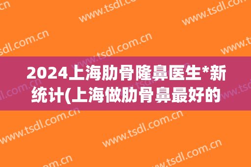2024上海肋骨隆鼻医生*新统计(上海做肋骨鼻最好的专家)