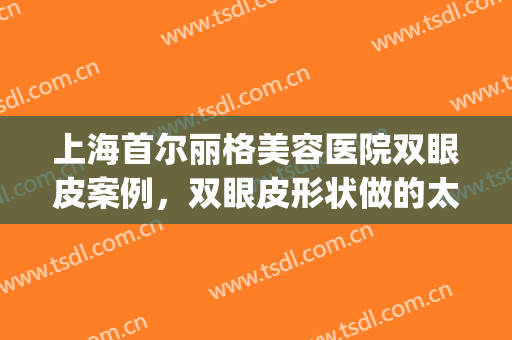 上海首尔丽格美容医院双眼皮案例，双眼皮形状做的太好看了?(上海首尔丽格整形医院案例)