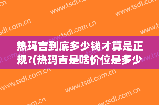 热玛吉到底多少钱才算是正规?(热玛吉是啥价位是多少)