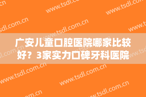 广安儿童口腔医院哪家比较好？3家实力口碑牙科医院强强对比(广州儿童口腔医院哪家最好)