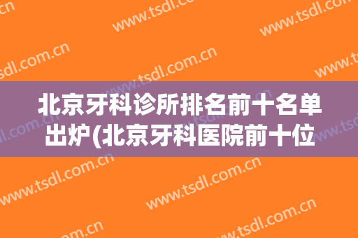 北京牙科诊所排名前十名单出炉(北京牙科医院前十位)