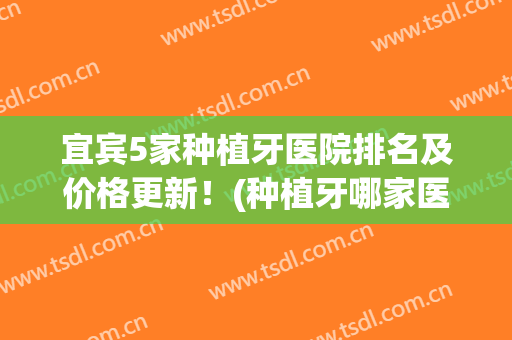 宜宾5家种植牙医院排名及价格更新！(种植牙哪家医院好、价格怎样)