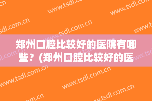 郑州口腔比较好的医院有哪些？(郑州口腔比较好的医院有哪些男科)