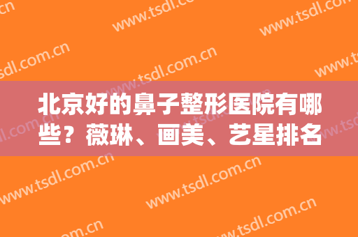 北京好的鼻子整形医院有哪些？薇琳、画美、艺星排名前五！附案例~(北京鼻部美容整形医院)