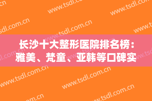 长沙十大整形医院排名榜：雅美、梵童、亚韩等口碑实力出众，点评报告！(长沙雅美整形医院口碑怎么样)