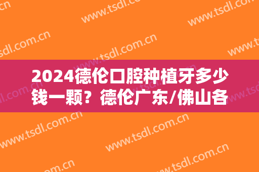2024德伦口腔种植牙多少钱一颗？德伦广东/佛山各分院种植牙价格公布