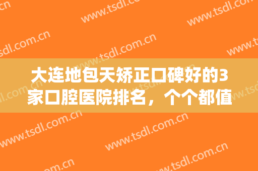 大连地包天矫正口碑好的3家口腔医院排名，个个都值得一去(地包天应该去整形医院还是口腔医院)