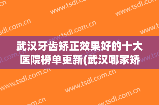 武汉牙齿矫正效果好的十大医院榜单更新(武汉哪家矫正牙齿的口腔医院比较好)