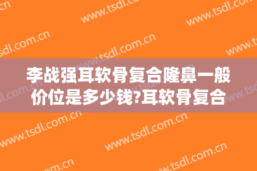李战强耳软骨复合隆鼻一般价位是多少钱?耳软骨复合隆鼻案例效果对比图_好大夫工作室