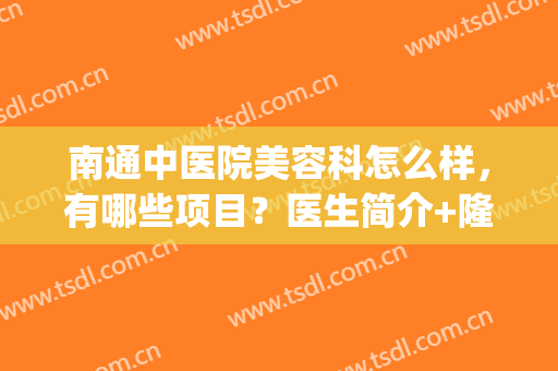 南通中医院美容科怎么样，有哪些项目？医生简介+隆胸案例，医美避雷！(南通市中医院医疗美容科)