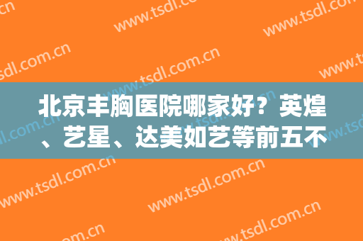 北京丰胸医院哪家好？英煌、艺星、达美如艺等前五不错！案例&价格揭秘~(北京英煌整形医院自体脂肪丰胸怎么样)