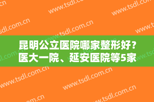昆明公立医院哪家整形好？医大一院、延安医院等5家，专家坐镇，技术不错！