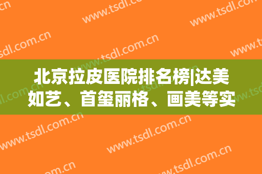 北京拉皮医院排名榜|达美如艺、首玺丽格、画美等实力前五，优点分析！(北京哪家医院做拉皮除皱技术好)