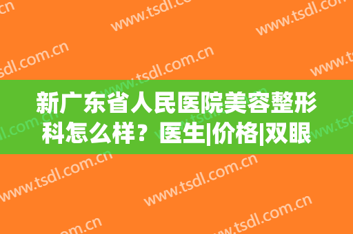 新广东省人民医院美容整形科怎么样？医生|价格|双眼皮案例，干货指南！