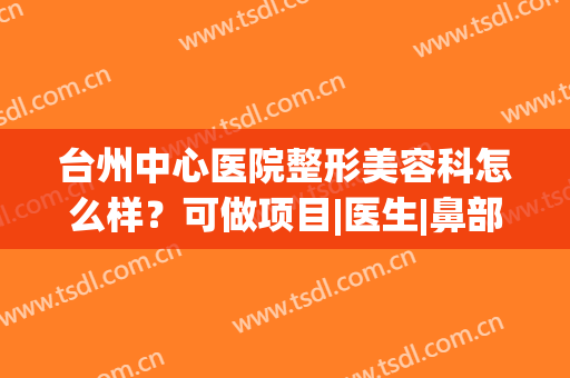 台州中心医院整形美容科怎么样？可做项目|医生|鼻部案例，超全分享！(台州医院整形美容科专家)