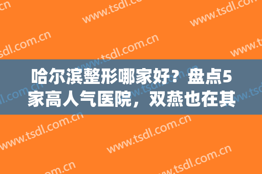 哈尔滨整形哪家好？盘点5家高人气医院，双燕也在其中！(哈尔滨整形排名)